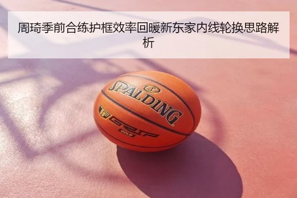 周琦季前合练护框效率回暖新东家内线轮换思路解析